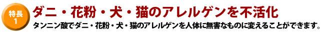特長1、ダニ・花粉・犬・猫のアレルゲンを不活化。タンニン酸でダニ・花粉・犬・猫のアレルゲンを人体に無害なものに変えることができます